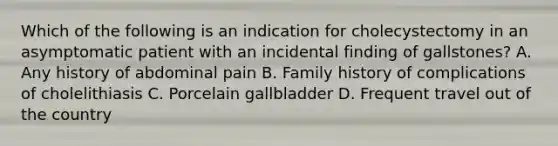 Which of the following is an indication for cholecystectomy in an asymptomatic patient with an incidental finding of gallstones? A. Any history of abdominal pain B. Family history of complications of cholelithiasis C. Porcelain gallbladder D. Frequent travel out of the country