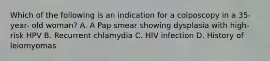 Which of the following is an indication for a colposcopy in a 35- year- old woman? A. A Pap smear showing dysplasia with high- risk HPV B. Recurrent chlamydia C. HIV infection D. History of leiomyomas