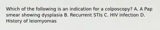 Which of the following is an indication for a colposcopy? A. A Pap smear showing dysplasia B. Recurrent STIs C. HIV infection D. History of leiomyomas