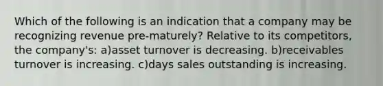 Which of the following is an indication that a company may be recognizing revenue pre-maturely? Relative to its competitors, the company's: a)asset turnover is decreasing. b)receivables turnover is increasing. c)days sales outstanding is increasing.