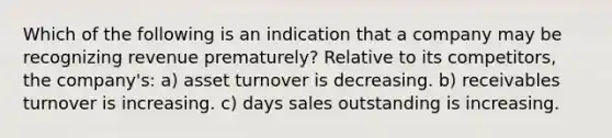 Which of the following is an indication that a company may be recognizing revenue prematurely? Relative to its competitors, the company's: a) asset turnover is decreasing. b) receivables turnover is increasing. c) days sales outstanding is increasing.