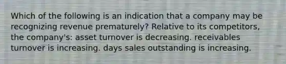 Which of the following is an indication that a company may be recognizing revenue prematurely? Relative to its competitors, the company's: asset turnover is decreasing. receivables turnover is increasing. days sales outstanding is increasing.