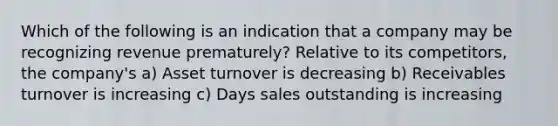 Which of the following is an indication that a company may be recognizing revenue prematurely? Relative to its competitors, the company's a) Asset turnover is decreasing b) Receivables turnover is increasing c) Days sales outstanding is increasing