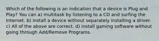 Which of the following is an indication that a device is Plug and Play? You can a) multitask by listening to a CD and surfing the Internet. b) install a device without separately installing a driver. c) All of the above are correct. d) install gaming software without going through Add/Remove Programs.