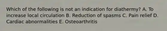 Which of the following is not an indication for diathermy? A. To increase local circulation B. Reduction of spasms C. Pain relief D. Cardiac abnormalities E. Osteoarthritis