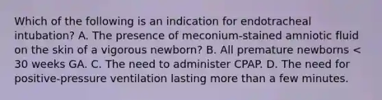 Which of the following is an indication for endotracheal intubation? A. The presence of meconium-stained amniotic fluid on the skin of a vigorous newborn? B. All premature newborns < 30 weeks GA. C. The need to administer CPAP. D. The need for positive-pressure ventilation lasting more than a few minutes.