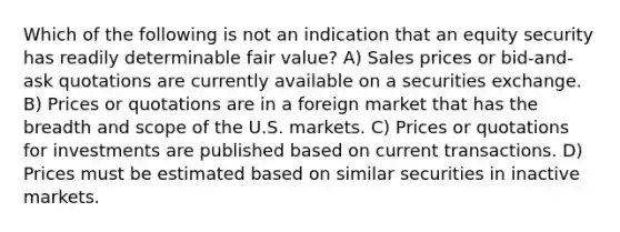 Which of the following is not an indication that an equity security has readily determinable fair value? A) Sales prices or bid-and-ask quotations are currently available on a securities exchange. B) Prices or quotations are in a foreign market that has the breadth and scope of the U.S. markets. C) Prices or quotations for investments are published based on current transactions. D) Prices must be estimated based on similar securities in inactive markets.