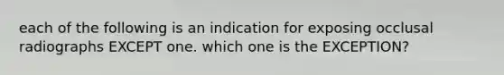 each of the following is an indication for exposing occlusal radiographs EXCEPT one. which one is the EXCEPTION?