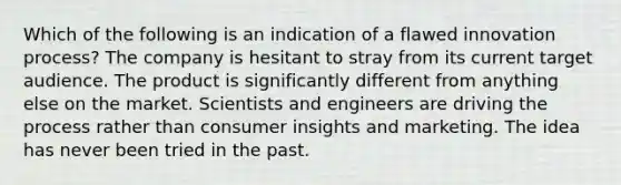 Which of the following is an indication of a flawed innovation process? The company is hesitant to stray from its current target audience. The product is significantly different from anything else on the market. Scientists and engineers are driving the process rather than consumer insights and marketing. The idea has never been tried in the past.