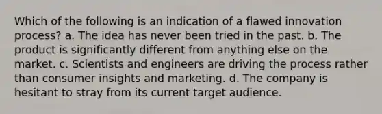 Which of the following is an indication of a flawed innovation process? a. The idea has never been tried in the past. b. The product is significantly different from anything else on the market. c. Scientists and engineers are driving the process rather than consumer insights and marketing. d. The company is hesitant to stray from its current target audience.