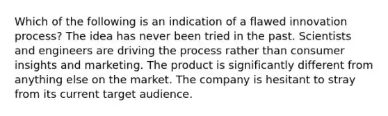 Which of the following is an indication of a flawed innovation process? The idea has never been tried in the past. Scientists and engineers are driving the process rather than consumer insights and marketing. The product is significantly different from anything else on the market. The company is hesitant to stray from its current target audience.