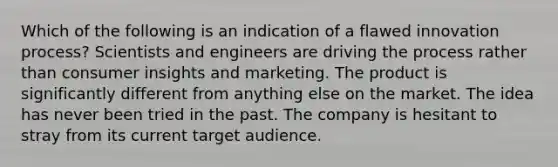 Which of the following is an indication of a flawed innovation process? Scientists and engineers are driving the process rather than consumer insights and marketing. The product is significantly different from anything else on the market. The idea has never been tried in the past. The company is hesitant to stray from its current target audience.