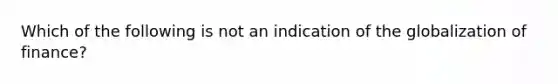 Which of the following is not an indication of the globalization of finance?