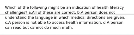 Which of the following might be an indication of health literacy challenges? a.All of these are correct. b.A person does not understand the language in which medical directions are given. c.A person is not able to access health information. d.A person can read but cannot do much math.