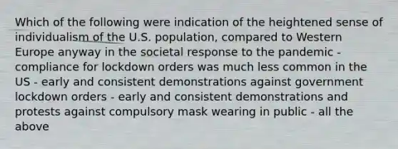 Which of the following were indication of the heightened sense of individualism of the U.S. population, compared to Western Europe anyway in the societal response to the pandemic - compliance for lockdown orders was much less common in the US - early and consistent demonstrations against government lockdown orders - early and consistent demonstrations and protests against compulsory mask wearing in public - all the above