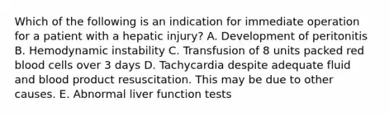 Which of the following is an indication for immediate operation for a patient with a hepatic injury? A. Development of peritonitis B. Hemodynamic instability C. Transfusion of 8 units packed red blood cells over 3 days D. Tachycardia despite adequate fluid and blood product resuscitation. This may be due to other causes. E. Abnormal liver function tests