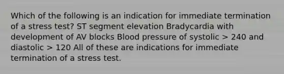 Which of the following is an indication for immediate termination of a stress test? ST segment elevation Bradycardia with development of AV blocks Blood pressure of systolic > 240 and diastolic > 120 All of these are indications for immediate termination of a stress test.