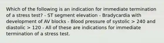 Which of the following is an indication for immediate termination of a stress test? - ST segment elevation - Bradycardia with development of AV blocks - Blood pressure of systolic > 240 and diastolic > 120 - All of these are indications for immediate termination of a stress test.