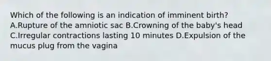 Which of the following is an indication of imminent birth? A.Rupture of the amniotic sac B.Crowning of the baby's head C.Irregular contractions lasting 10 minutes D.Expulsion of the mucus plug from the vagina