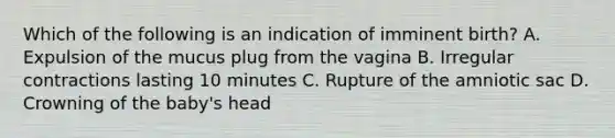 Which of the following is an indication of imminent birth? A. Expulsion of the mucus plug from the vagina B. Irregular contractions lasting 10 minutes C. Rupture of the amniotic sac D. Crowning of the baby's head