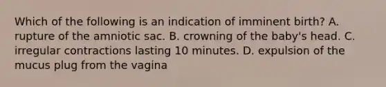 Which of the following is an indication of imminent birth? A. rupture of the amniotic sac. B. crowning of the baby's head. C. irregular contractions lasting 10 minutes. D. expulsion of the mucus plug from the vagina