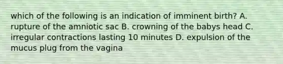 which of the following is an indication of imminent birth? A. rupture of the amniotic sac B. crowning of the babys head C. irregular contractions lasting 10 minutes D. expulsion of the mucus plug from the vagina