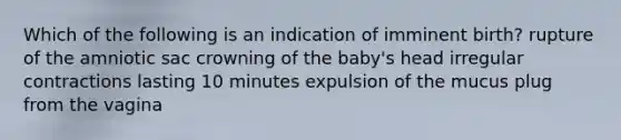 Which of the following is an indication of imminent birth? rupture of the amniotic sac crowning of the baby's head irregular contractions lasting 10 minutes expulsion of the mucus plug from the vagina