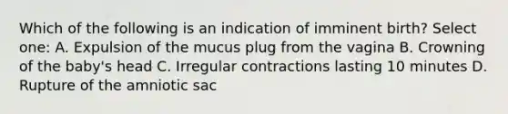 Which of the following is an indication of imminent birth? Select one: A. Expulsion of the mucus plug from the vagina B. Crowning of the baby's head C. Irregular contractions lasting 10 minutes D. Rupture of the amniotic sac