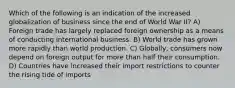 Which of the following is an indication of the increased globalization of business since the end of World War II? A) Foreign trade has largely replaced foreign ownership as a means of conducting international business. B) World trade has grown more rapidly than world production. C) Globally, consumers now depend on foreign output for more than half their consumption. D) Countries have increased their import restrictions to counter the rising tide of imports