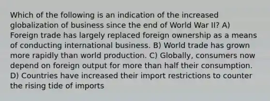 Which of the following is an indication of the increased globalization of business since the end of World War II? A) Foreign trade has largely replaced foreign ownership as a means of conducting international business. B) World trade has grown more rapidly than world production. C) Globally, consumers now depend on foreign output for more than half their consumption. D) Countries have increased their import restrictions to counter the rising tide of imports