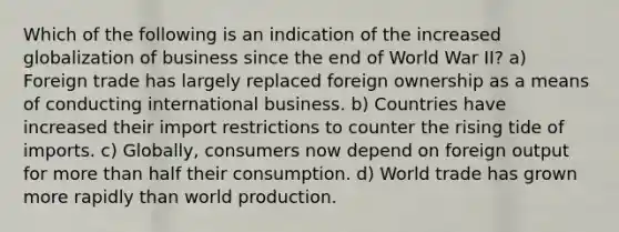 Which of the following is an indication of the increased globalization of business since the end of World War II? a) Foreign trade has largely replaced foreign ownership as a means of conducting international business. b) Countries have increased their import restrictions to counter the rising tide of imports. c) Globally, consumers now depend on foreign output for more than half their consumption. d) World trade has grown more rapidly than world production.