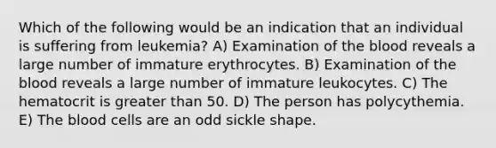 Which of the following would be an indication that an individual is suffering from leukemia? A) Examination of the blood reveals a large number of immature erythrocytes. B) Examination of the blood reveals a large number of immature leukocytes. C) The hematocrit is greater than 50. D) The person has polycythemia. E) The blood cells are an odd sickle shape.