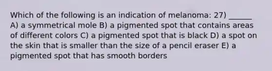 Which of the following is an indication of melanoma: 27) ______ A) a symmetrical mole B) a pigmented spot that contains areas of different colors C) a pigmented spot that is black D) a spot on the skin that is smaller than the size of a pencil eraser E) a pigmented spot that has smooth borders