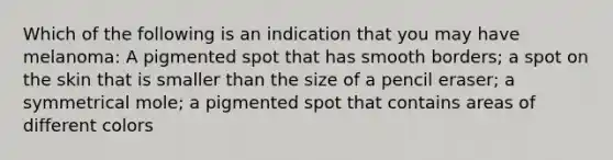 Which of the following is an indication that you may have melanoma: A pigmented spot that has smooth borders; a spot on the skin that is smaller than the size of a pencil eraser; a symmetrical mole; a pigmented spot that contains areas of different colors