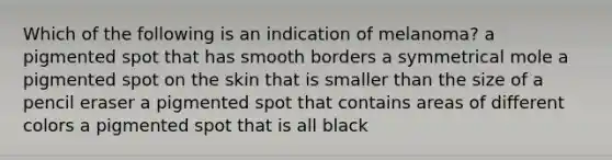 Which of the following is an indication of melanoma? a pigmented spot that has smooth borders a symmetrical mole a pigmented spot on the skin that is smaller than the size of a pencil eraser a pigmented spot that contains areas of different colors a pigmented spot that is all black