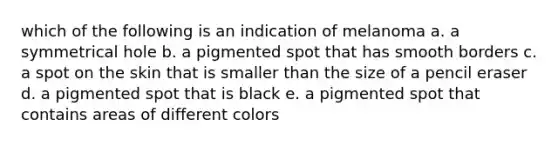 which of the following is an indication of melanoma a. a symmetrical hole b. a pigmented spot that has smooth borders c. a spot on the skin that is smaller than the size of a pencil eraser d. a pigmented spot that is black e. a pigmented spot that contains areas of different colors