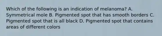 Which of the following is an indication of melanoma? A. Symmetrical mole B. Pigmented spot that has smooth borders C. Pigmented spot that is all black D. Pigmented spot that contains areas of different colors