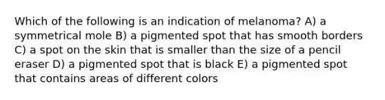 Which of the following is an indication of melanoma? A) a symmetrical mole B) a pigmented spot that has smooth borders C) a spot on the skin that is smaller than the size of a pencil eraser D) a pigmented spot that is black E) a pigmented spot that contains areas of different colors