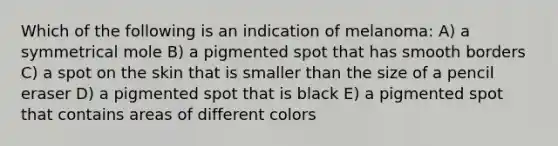 Which of the following is an indication of melanoma: A) a symmetrical mole B) a pigmented spot that has smooth borders C) a spot on the skin that is smaller than the size of a pencil eraser D) a pigmented spot that is black E) a pigmented spot that contains areas of different colors