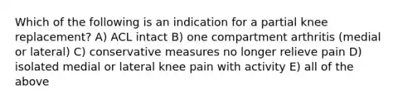 Which of the following is an indication for a partial knee replacement? A) ACL intact B) one compartment arthritis (medial or lateral) C) conservative measures no longer relieve pain D) isolated medial or lateral knee pain with activity E) all of the above