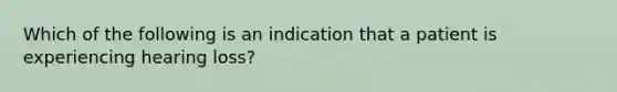 Which of the following is an indication that a patient is experiencing hearing loss?