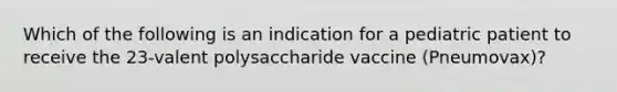 Which of the following is an indication for a pediatric patient to receive the 23-valent polysaccharide vaccine (Pneumovax)?