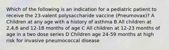 Which of the following is an indication for a pediatric patient to receive the 23-valent polysaccharide vaccine (Pneumovax)? A Children at any age with a history of asthma B All children at 2,4,6 and 12-18 months of age C All children at 12-23 months of age in a two dose series D Children age 24-59 months at high risk for invasive pneumococcal disease