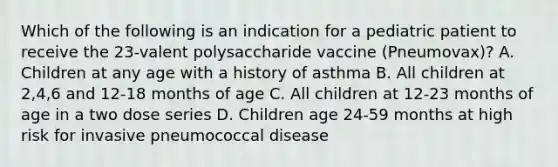 Which of the following is an indication for a pediatric patient to receive the 23-valent polysaccharide vaccine (Pneumovax)? A. Children at any age with a history of asthma B. All children at 2,4,6 and 12-18 months of age C. All children at 12-23 months of age in a two dose series D. Children age 24-59 months at high risk for invasive pneumococcal disease