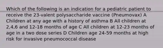 Which of the following is an indication for a pediatric patient to receive the 23-valent polysaccharide vaccine (Pneumovax) A Children at any age with a history of asthma B All children at 2,4,6 and 12-18 months of age C All children at 12-23 months of age in a two dose series D Children age 24-59 months at high risk for invasive pneumococcal disease