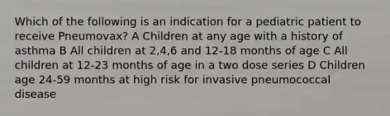 Which of the following is an indication for a pediatric patient to receive Pneumovax? A Children at any age with a history of asthma B All children at 2,4,6 and 12-18 months of age C All children at 12-23 months of age in a two dose series D Children age 24-59 months at high risk for invasive pneumococcal disease