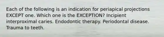 Each of the following is an indication for periapical projections EXCEPT one. Which one is the EXCEPTION? Incipient interproximal caries. Endodontic therapy. Periodontal disease. Trauma to teeth.