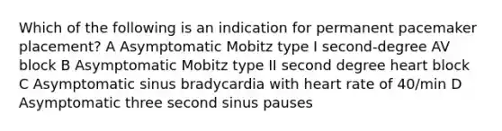 Which of the following is an indication for permanent pacemaker placement? A Asymptomatic Mobitz type I second-degree AV block B Asymptomatic Mobitz type II second degree heart block C Asymptomatic sinus bradycardia with heart rate of 40/min D Asymptomatic three second sinus pauses