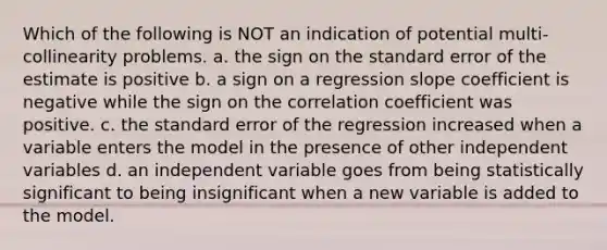 Which of the following is NOT an indication of potential multi-collinearity problems. a. the sign on the standard error of the estimate is positive b. a sign on a regression slope coefficient is negative while the sign on the correlation coefficient was positive. c. the standard error of the regression increased when a variable enters the model in the presence of other independent variables d. an independent variable goes from being statistically significant to being insignificant when a new variable is added to the model.