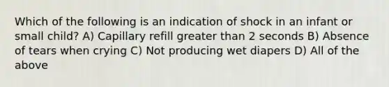 Which of the following is an indication of shock in an infant or small child? A) Capillary refill greater than 2 seconds B) Absence of tears when crying C) Not producing wet diapers D) All of the above